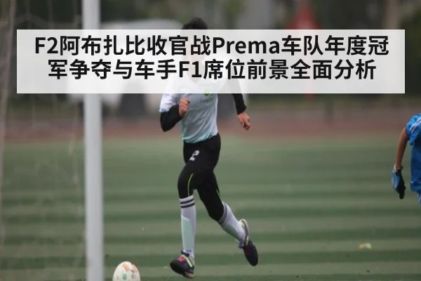 F2阿布扎比收官战Prema车队年度冠军争夺与车手F1席位前景全面分析