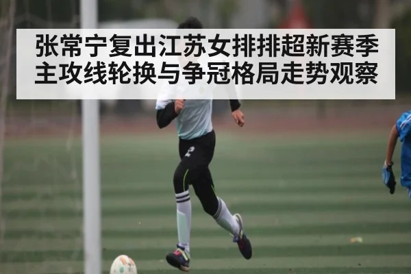 张常宁复出江苏女排排超新赛季主攻线轮换与争冠格局走势观察