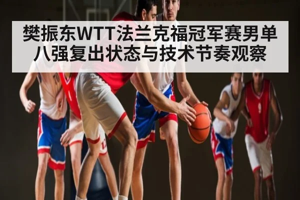 樊振东WTT法兰克福冠军赛男单八强复出状态与技术节奏观察