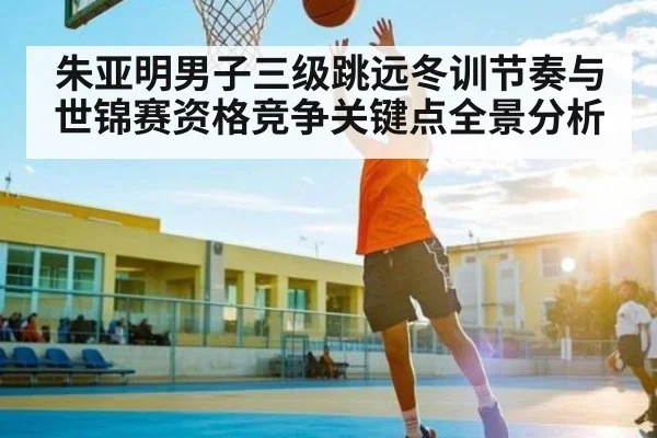 朱亚明男子三级跳远冬训节奏与世锦赛资格竞争关键点全景分析